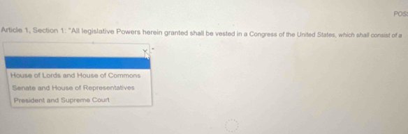 POS:
Article 1, Section 1: "All legislative Powers herein granted shall be vested in a Congress of the United States, which shall consist of a
House of Lords and House of Commons
Senate and House of Representatives
President and Supreme Court