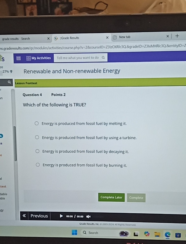 grade results Search :Grade Results New tab
ns.graderesults.com/gr/modules/activities/course.php? =28 courselD=Z3IzOXRlc3Q,&gradelD=Z3IxMHRlc3Q&entityl D=2 
s My Activities Tell me what you want to do Q
ce
27% Renewable and Non-renewable Energy
a Lesson Posttest
Question 4 Points 2
n
Which of the following is TRUE?
Energy is produced from fossil fuel by melting it.

Energy is produced from fossil fuel by using a turbine.
s
Energy is produced from fossil fuel by decaying it.
Energy is produced from fossil fuel by burning it.

test
dable
able Complete Later Complete
W
Previous oo:oo / oo:oo
Grade Results, Inc. 1D 2005-2024. All Rights Reserved.
Search