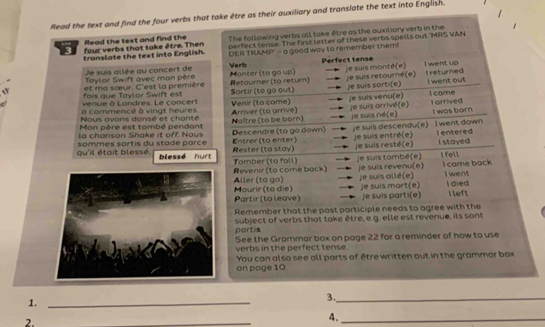 Read the text and find the four verbs that take être as their auxiliary and translate the text into English.
Read the text and find the The following verbs all take être as the auxiliary verb in the
3 four verbs that take être. Then perfect tense. The first letter of these verbs spells out 'MRS VAN
translate the text into English. DER TRAMP' - a good way to remember them!
Je suis allée au concert de Monter (to go up) Verb Perfect tense I went up
Taylor Swift avec mon père
et ma sœur. C'est la première Retourner (to return) je suis monté(e) I returned
fois que Taylor Swift est Sortir (to go out) je suis retourné(e) I went out
e' venue à Londres. Le concert Venir (to come) je suis sorti(e) I came
Nous avons dansé et chanté. Arriver (to arrive) je suis venu(e) je suis arrivé(e) I arrived
a commencé à vingt heures.
Mon père est tombé pendant Naître (to be born) je suis né(e) I was born
la chanson Shake it off. Nous Descendre (to go down)
sommes sortis du stade parce Entrer (to enter) je suis descendu(e) I went down
je suis entré(e) l entered
Rester (to stay) je suis resté(e) I stayed
qu'il était blessé. blessé hurt
Tomber (to fall) je suis tombé(e) I fell
Revenir (to come back) je suis revenu(e) I came back
Aller (to go) je suis allé(e) I went
Mourir (to die) Je suis mort(e) I died
Partir (to leave) je suis parti(e) Ileft
Remember that the past participle needs to agree with the
subject of verbs that take être, e.g. elle est revenue, ils sont
partis
See the Grammar box on page 22 for a reminder of how to use
verbs in the perfect tense.
You can also see all parts of être written out in the grammar box
on page 10
1._
3._
2.
_
4._