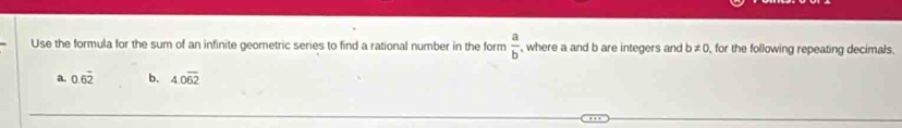 Use the formula for the sum of an infinite geometric series to find a rational number in the form  a/b  , where a and b are integers and b ≠ 0, for the following repeating decimals. 
a. 0.6overline 2 b. 4.0overline 62