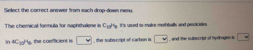 Select the correct answer from each drop-down menu. 
The chemical formula for naphthalene is C_10H_8. It's used to make mothballs and pesticides. 
In 4C_10H_8 , the coefficient is □ , the subscript of carbon is v , and the subscript of hydrogen is v