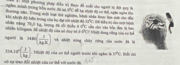 l1! Một phương pháp điều trị được đề xuất cho người bị đột quy là 
ngầm mình trong bồn nước đá tại 0°C đềể hạ nhiệt độ cơ thể, ngăn ngừa tồn 
thương não. Trong một loạt thử nghiệm, bệnh nhân được làm mát cho đến 
khi nhiệt độ bên trong của họ đạt tới nhiệt độ 32°C. Đề điều trị cho một bệnh 
nhân nặng 70,0 kg, lượng đá tối thiều ở 0°C cần cho vào bồn tầm là bao 
nhiêu kilogam đề nhiệt độ của nó duy trì ở 0°C ? Nhiệt dung riêng của cơ thể 
người là 3480( J/kg.K ) và nhiệt nóng chảy riêng của nước đá là
334.10^3( J/kg ). Nhiệt độ của cơ thể người trước khi ngâm là 37°C. Biết chỉ 
có sự trao đổi nhiệt của cơ thể với nước đá.