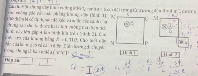 Dap an:
Câu 6. Một khung dây hình vuông MNPQ cạnh a=6cm đặt trong từ trường đều B=4mT , đường
sức vuông góc với mặt phầng khung dây (hình 1). MM
Giữ điểm M cố định, sau đó kéo và xoắn các cạnh của
khung sao cho ta được hai hình vuông mà diện tích
hình này lớn gấp 4 lần hình kia trên (hình 2). Cho
điện trở của khung bằng R=0,01Omega. Cho biết dây
dẫn của khung có vỏ cách điện. Điện lượng di chuyểnP
trong khung là bao nhiêu (10^(-4)C) ? Hinh 1 Hình 2
Đáp án: