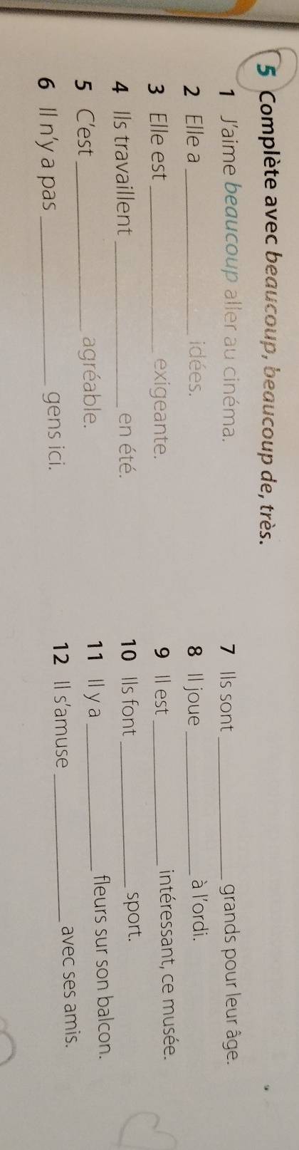 Complète avec beaucoup, beaucoup de, très. 
1 J'aime beaucoup aller au cinéma. 7 lls sont_ grands pour leur âge. 
2 Elle a_ idées. 8 ll joue_ à l'ordi. 
3 Elle est_ exigeante. 9 ll est _intéressant, ce musée. 
4 Ils travaillent _en été. 10 Ils font _sport. 
5 C'est_ agréable. 11 ll y a _fleurs sur son balcon. 
12 Il s'amuse 
6 ll n'y a pas_ gens ici. _avec ses amis.