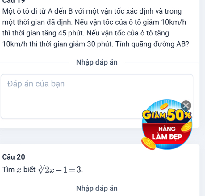 Cau 19 
Một ô tô đi từ A đến B với một vận tốc xác định và trong 
một thời gian đã định. Nếu vận tốc của ô tô giảm 10km/h
thì thời gian tăng 45 phút. Nếu vận tốc của ô tô tăng
10km/h thì thời gian giảm 30 phút. Tính quãng đường AB? 
Nhập đáp án 
Đáp án của bạn
X
GIAM50% 
hàng 
làm đẹp 
Câu 20 
ìm x biết sqrt[3](2x-1)=3. 
Nhập đáp án