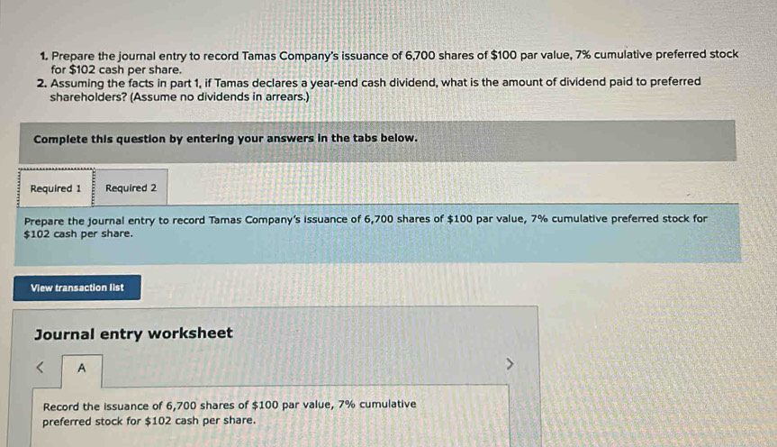 Prepare the journal entry to record Tamas Company's issuance of 6,700 shares of $100 par value, 7% cumulative preferred stock 
for $102 cash per share. 
2. Assuming the facts in part 1, if Tamas declares a year-end cash dividend, what is the amount of dividend paid to preferred 
shareholders? (Assume no dividends in arrears.) 
Complete this question by entering your answers in the tabs below. 
Required 1 Required 2 
Prepare the journal entry to record Tamas Company’s issuance of 6,700 shares of $100 par value, 7% cumulative preferred stock for
$102 cash per share. 
View transaction list 
Journal entry worksheet 
A 
Record the issuance of 6,700 shares of $100 par value, 7% cumulative 
preferred stock for $102 cash per share.