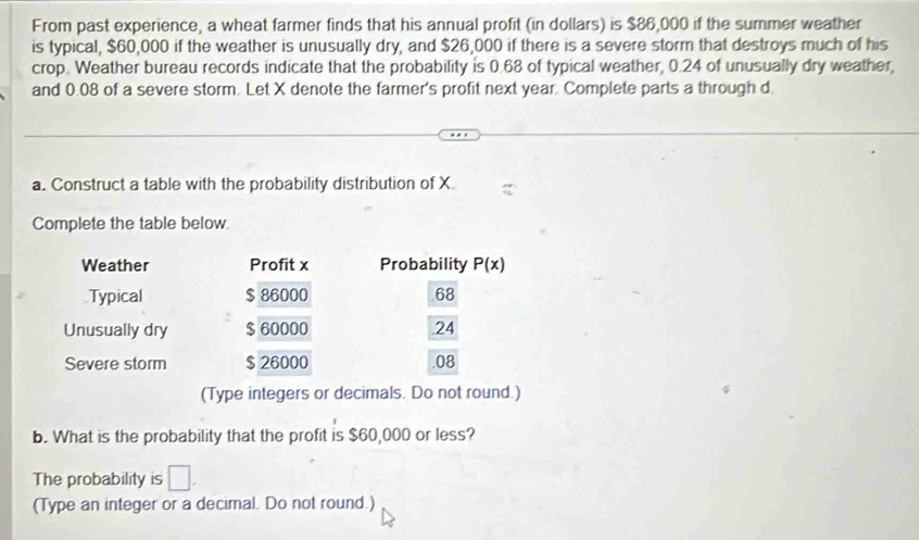 From past experience, a wheat farmer finds that his annual profit (in dollars) is $86,000 if the summer weather
is typical, $60,000 if the weather is unusually dry, and $26,000 if there is a severe storm that destroys much of his
crop. Weather bureau records indicate that the probability is 0.68 of typical weather, 0.24 of unusually dry weather,
and 0.08 of a severe storm. Let X denote the farmer's profit next year. Complete parts a through d
a. Construct a table with the probability distribution of X
Complete the table below.
Weather Profit x Probability P(x)
Typical $ 86000 68
Unusually dry $ 60000 24
Severe storm $ 26000 .08
(Type integers or decimals. Do not round.)
b. What is the probability that the profit is $60,000 or less?
The probability is □. 
(Type an integer or a decimal. Do not round.)