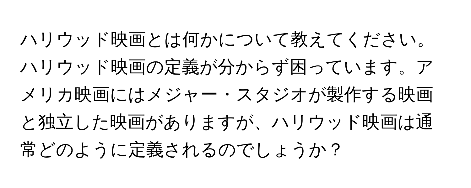 ハリウッド映画とは何かについて教えてください。ハリウッド映画の定義が分からず困っています。アメリカ映画にはメジャー・スタジオが製作する映画と独立した映画がありますが、ハリウッド映画は通常どのように定義されるのでしょうか？