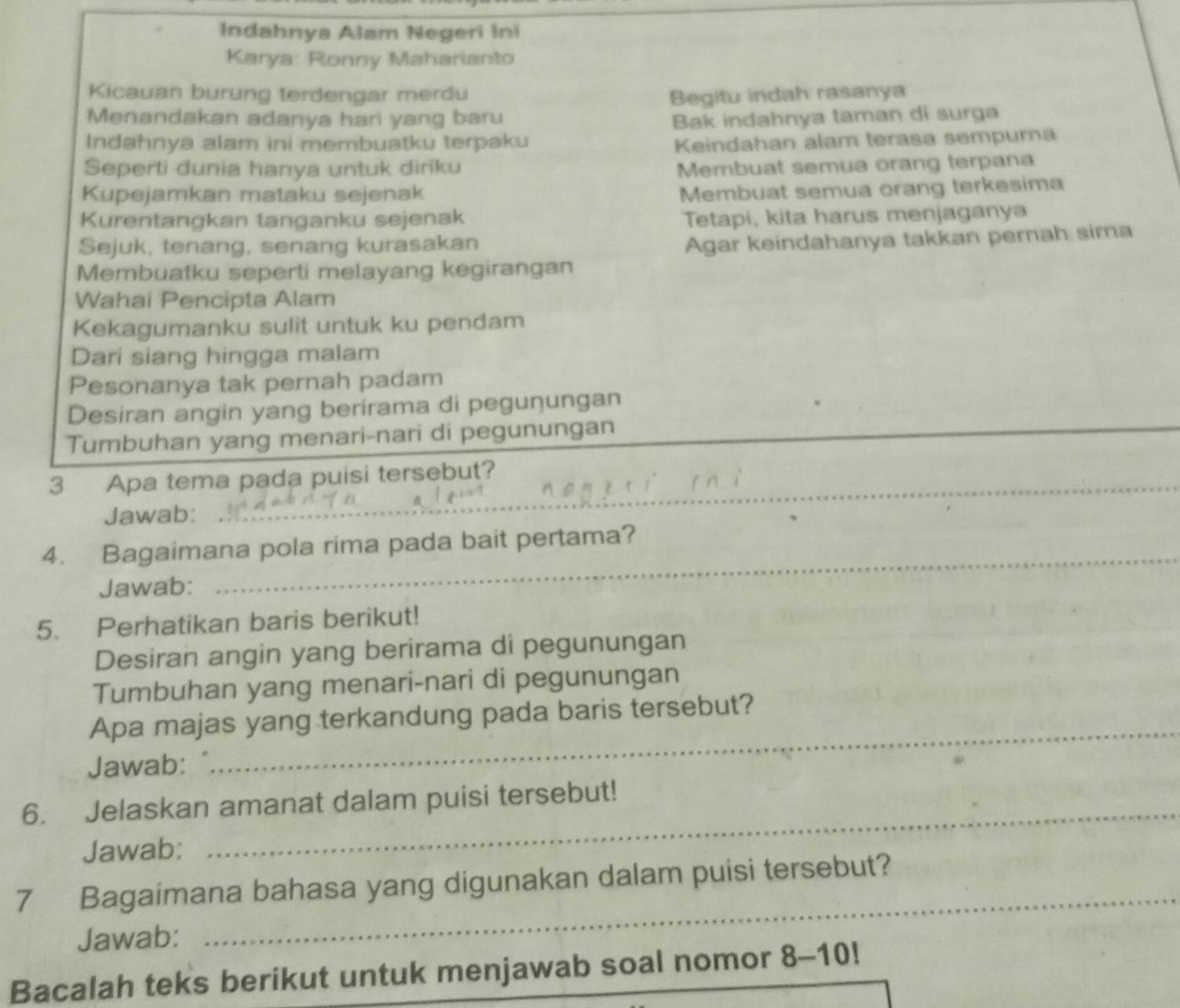 Indahnya Alam Negeri Ini 
Karya: Ronny Maharianto 
Kicauan burung terdengar merdu Begitu indah rasanya 
Menandakan adanya hari yang baru Bak indahnya taman di surga 
Indahnya alam ini membuatku terpaku Keindahan alam terasa sempurna 
Seperti dunia hanya untuk dirīku Membuat semua orang terpana 
Kupejamkan mataku sejenak 
Membuat semua orang terkesima 
Kurentangkan tanganku sejenak Tetapi, kita harus menjaganya 
Sejuk, tenang, senang kurasakan 
Agar keindahanya takkan pernah sima 
Membuatku seperti melayang kegirangan 
Wahai Pencipta Alam 
Kekagumanku sulit untuk ku pendam 
Dari siang hingga malam 
Pesonanya tak pernah padam 
Desiran angin yang berirama di pegunungan 
Tumbuhan yang menari-nari di pegunungan 
_ 
_ 
_ 
3 Apa tema pada puisi tersebut? 
Jawab: 
_ 
4. Bagaimana pola rima pada bait pertama? 
Jawab: 
5. Perhatikan baris berikut! 
Desiran angin yang berirama di pegunungan 
Tumbuhan yang menari-nari di pegunungan 
Apa majas yang terkandung pada baris tersebut? 
Jawab: 
_ 
_ 
6. Jelaskan amanat dalam puisi tersebut! 
Jawab: 
7 Bagaimana bahasa yang digunakan dalam puisi tersebut? 
Jawab: 
_ 
Bacalah teks berikut untuk menjawab soal nomor 8-10 J