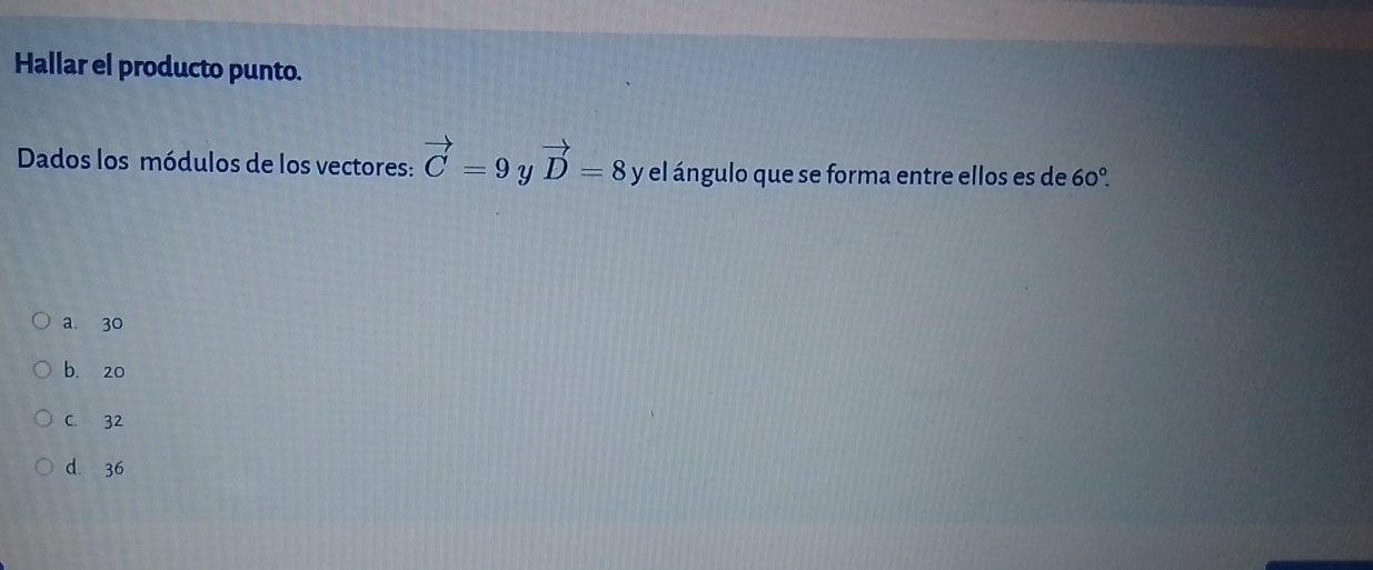 Hallar el producto punto.
Dados los módulos de los vectores: vector C=9 Y vector D=8 y el ángulo que se forma entre ellos es de 60°.
a. 30
b. 20
C. 32
d. 36