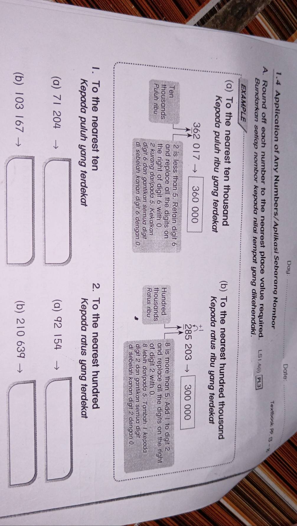 Day: _Date:_
1.4 Application of Any Numbers/Aplikasi Sebarang Nombor
Textbook: PP. 13 -1
A. Round off each number to the nearest place value required. LS1.4(i) PL3
Bundarkan setiap nombor kepada nilai tempat yang dikehendaki.
EXAMPLE
(a) To the nearest ten thousand (b) To the nearest hundred thousand
Kepada puluh ribu yang terdekat Kepada ratus ribu yang terdekat
362 017 360 000
285 203 300 000
2 is less than 5. Retain digit 6
Ten 8 is more than 5. Add 1 to digit 2
and replace all the digits on Hundred
thousands the right of digit 6 with 0. thousands and replace all the digits on the right 
Puluh ribu 2 kurang daripada 5. Kekalkan Ratus ribu of digit 2 with 0.
digit 6 dan gantikan semua digit 8 lebih daripada 5. Tambah I kepada
di sebelah kanan digit 6 dengan 0. digit 2 dan gantikan semua digit
di sebelah kanan digit 2 dengan 0
1. To the nearest ten 2. To the nearest hundred
Kepada puluh yang terdekat Kepada ratus yang terdekat
(a) 71 204 (a) 92 154
(b) 103 167 (b) 210 639