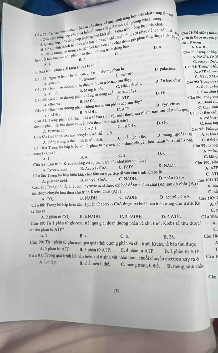 Có bao nhiêu phát biểu sau đây đúng về quá trình tổng hợp các chất trong tế bảo
. Quả trình tổng hợp các chất luôn đi kêm với quá trình giải phóng năng lượng
H. Quang hợp, hóa tổng hợp hoặc quang khử đều là quá trình tổng hợp các chất,
II. Có sự hình thành liên kết hóa học giữa các chất phản ứng với nhau đề tạo thành sản ph * Câu 92: Để chứng minh 
có mặt trong
IV. Năng lượng có trong các liên kết hóa học của chất tham gia phản ứng được tích lũy tr phân tử O₂ cỏ oxygen ph
A. NADH.
C. 3.  Câu 93: Trong hộ hp
lkiên kết hóa học của sản phẩm tạo thành từ quá trình đồng hóa D. 4.
A. NADH, FADI
A. 1. B, 2.
C. acetyl - CoA,
D. galactose. * Câu 94: Trong hô hấp
4. Quá trình phân giải hiếu khí và kị khí
Câu 78: Nguyên liệu đầu vào của quá trình đường phân là
C. ATP, NADI
A. glucose. B. fructose. C. Sucrose.
A. ATP và nước
Câu 79: Giai đoạn đường phân diễn ra ở cầu trúc nảo sau đây? D. Tế bào chất, * Câu 95: Trong quá t
A. Đường phâ
A. Tí thể. B. Màng tế bảo. C. Nhân tế bào.
Câu 80: Giai đoạn đường phân không sử dụng chất nào sau đây?
D. O2. C. Chu trình
A. Glucose. B. NAD' C. ATP.
* Câu 96: Trong quá
Câu 81: Giai đoạn đường phân không tạo ra sản phẩm nào sau đây? D. Pyruvic acid. A. Chuỗi chú
A. FADH₂. B. NADH. C. ATP.
C. Chu trình
Câu 82: Trong phân giải hiểu khi ở tể bảo sinh vật nhật thực, sản phẩm nào sau đây của quá  Câu 97: Bản chất
đường phân tiếp tục được chuyển hóa theo chu trình Krebs? A. oxi hoá -
A. Pyruvic acid. B. NADH. C. FADH₂. D. O_2.
C. tổng hợ
Câu 98: Phân gi
Câu 83: Quá trình oxi hoá acetyl - CoA diễn ra ở A tế bảo c
A. màng trong ti thể. B. tế bào chất. C. chất nền ti thể. D. màng ngoài tỉ th
Câu 84: Trong hô hắp hiểu khí, 2 phân từ pyruvic acid được chuyển hóa thành bao nhiêu phả C. ti thể v
* Câu 99: Trong
acetyl - CoA? D. 6.
A. 1. C. 2. A. nước,
B. 4.
Câu 85: Chu trình Krebs không có sự tham gia của chất nào sau dây? C. khi c
A. Pyruvic acid. B. Acetyl - CoA. C. FAD^+. D. NAD^+. Câu 100: Năn
A. ATP
Câu 86: Trong hô hấp hiểu khi, chất hữu cơ trực tiếp đi vào chu trình Krebs là C. ATI
A. pyruvic acid. B. acetyl - CoA. C. NADH. D. phân tử O_2.
Câu 87: Trong hô hắp hiểu khí, pyruvic acid được oxi hoá đề tạo thành chất (A), sau đó chất (A) từ  Câu 101: Tổ A. hàr
tục được chuyển hóa theo chu trình Krebs. Chất (A) là C. nồ
A. CO_2. B. NADH. C. FADH₂. D. acetyl - CoA.  Câu 102: (
Câu 88: Trong hô hắp hiểu khí, 1 phân tử acetyl - CoA được oxỉ hoá hoàn toàn trong chu trình Kr A. tễ
sẽ tạo ra
C. n
A. 2 phân tử CO_2. B. 6 NADH. C. 2 FADH₂. D. 4 ATP.  Câu 103:
Câu 89: Từ 1 phân tử glucose, trải qua giai đoạn đường phân và chu trình Krebs sẽ thu được h A.
nhiêu phân tử ATP? C.
A. 2. B. 4. C. 8. D. 36. Câu 10
Câu 90: Từ 1 phân tử glucose, qua quá trình đường phân và chu trình Krebs, tế bảo thu được A
A. 5 phân tử ATP, B. 3 phân tử ATP. C. 4 phân tử ATP. D. 2 phân từ ATP.
Câu 91: Trong quá trình hô hắp hiểu khí ở sinh vật nhân thực, chuỗi chuyền electron xảy ra ở Câu 1
A. lục lạp. B. chất nền ti thể, C. màng trong tỉ thể. D. màng sinh chất
Câu
176