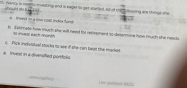 Nancy is new to investing and is eager to get started. All of the following are things she
should do EXCEPT...
a. Invest in a low cost index fund
b. Estimate how much she will need for retirement to determine how much she needs
to invest each month
c. Pick individual stocks to see if she can beat the market
a. Invest in a diversified portfolio
www.ngpf.org Last updated: 9/6/22