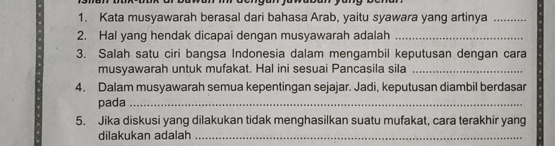 Kata musyawarah berasal dari bahasa Arab, yaitu syawara yang artinya_ 
2. Hal yang hendak dicapai dengan musyawarah adalah_ 
3. Salah satu ciri bangsa Indonesia dalam mengambil keputusan dengan cara 
musyawarah untuk mufakat. Hal ini sesuai Pancasila sila_ 
4. Dalam musyawarah semua kepentingan sejajar. Jadi, keputusan diambil berdasar 
pada_ 
5. Jika diskusi yang dilakukan tidak menghasilkan suatu mufakat, cara terakhir yang 
dilakukan adalah_