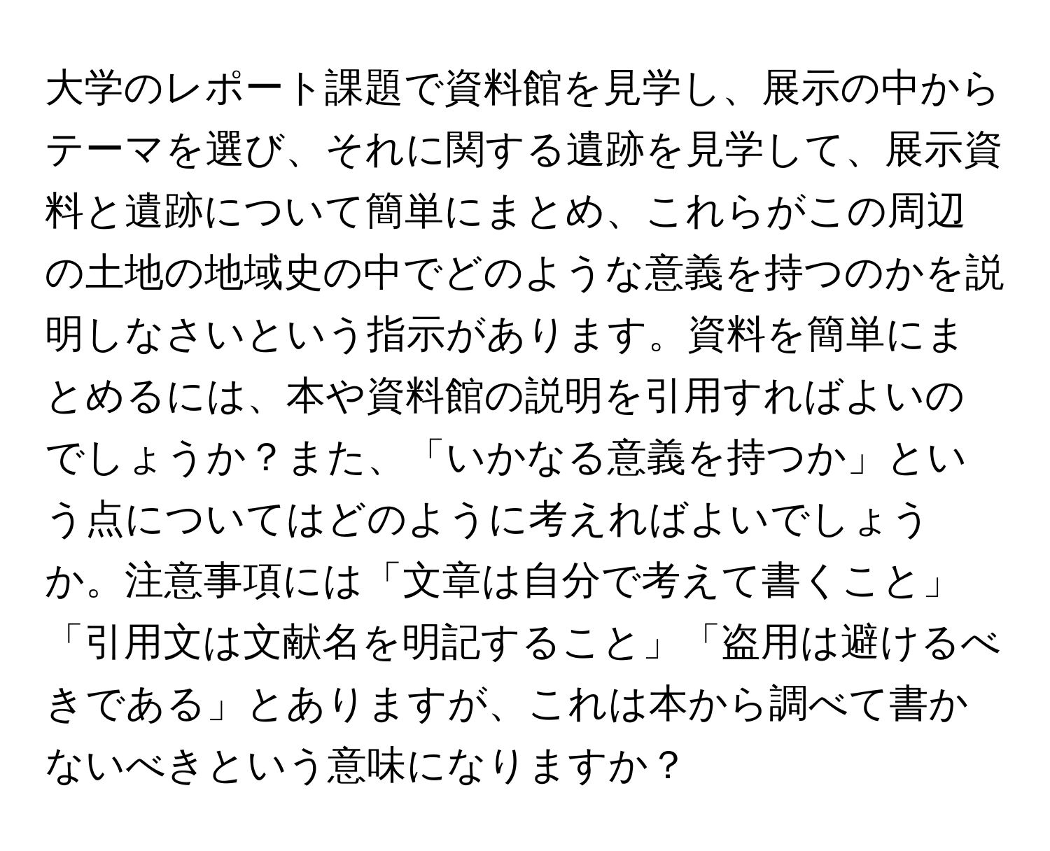 大学のレポート課題で資料館を見学し、展示の中からテーマを選び、それに関する遺跡を見学して、展示資料と遺跡について簡単にまとめ、これらがこの周辺の土地の地域史の中でどのような意義を持つのかを説明しなさいという指示があります。資料を簡単にまとめるには、本や資料館の説明を引用すればよいのでしょうか？また、「いかなる意義を持つか」という点についてはどのように考えればよいでしょうか。注意事項には「文章は自分で考えて書くこと」「引用文は文献名を明記すること」「盗用は避けるべきである」とありますが、これは本から調べて書かないべきという意味になりますか？