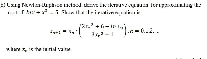 Using Newton-Raphson method, derive the iterative equation for approximating the
root of ln x+x^3=5. Show that the iterative equation is:
x_n+1=x_n· (frac (2x_n)^3+6-ln x_n(3x_n)^3+1), n=0,1,2,... 
where x_0 is the initial value.