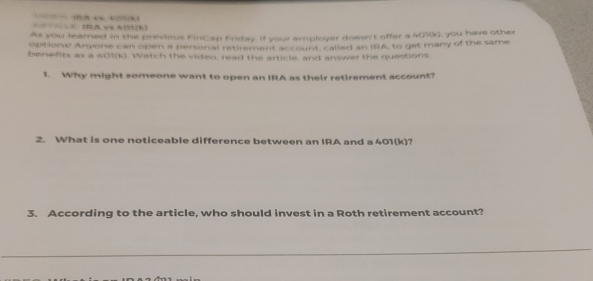 == IRA ve N()(k) ( n ( 
As you leamned in the previous FinCap Friray. If your employer doesn't offer a 401(k), you have other 
options! Arvone can open a pertonal retirement account, called an I8A, to get many of the same 
benefits as a 609(k). Watch the video, read the article, and answer the questions 
1. Why might someone want to open an IRA as their retirement account? 
2. What is one noticeable difference between an IRA and a 401(k)? 
3. According to the article, who should invest in a Roth retirement account?