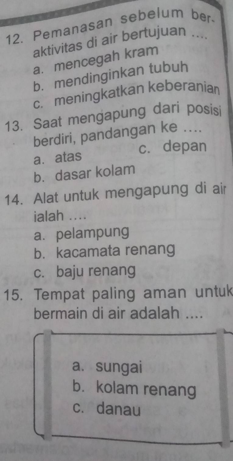 Pemanasan sebelum ber-
aktivitas di air bertujuan ....
a. mencegah kram
b. mendinginkan tubuh
c. meningkatkan keberanian
13. Saat mengapung dari posisi
berdiri, pandangan ke ....
c. depan
a. atas
b. dasar kolam
14. Alat untuk mengapung di air
ialah ....
a. pelampung
b. kacamata renang
c. baju renang
15. Tempat paling aman untuk
bermain di air adalah ....
a. sungai
b. kolam renang
c. danau