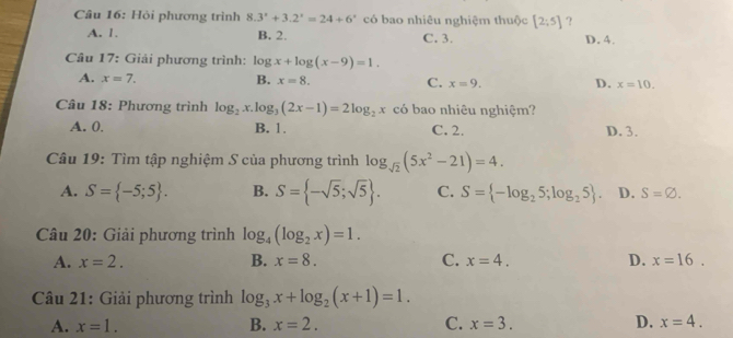 Hỏi phương trình 8.3^x+3.2^x=24+6^x có bao nhiêu nghiệm thuộc [2;5] ?
A. 1. B. 2. C. 3. D. 4.
Câu 17: Giải phương trình: log x+log (x-9)=1.
A. x=7. B. x=8. C. x=9. D. x=10. 
Câu 18: Phương trình log _2x.log _3(2x-1)=2log _2x có bao nhiêu nghiệm?
A. 0. B. 1. C. 2. D. 3.
Câu 19: Tìm tập nghiệm S của phương trình log _sqrt(2)(5x^2-21)=4.
A. S= -5;5. B. S= -sqrt(5);sqrt(5). C. S= -log _25;log _25. D. S=varnothing. 
Câu 20: Giải phương trình log _4(log _2x)=1.
A. x=2. B. x=8. C. x=4. D. x=16. 
Câu 21: Giải phương trình log _3x+log _2(x+1)=1.
A. x=1. B. x=2. C. x=3. D. x=4.