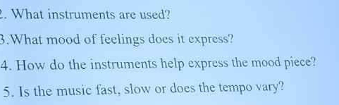 What instruments are used? 
3.What mood of feelings does it express? 
4. How do the instruments help express the mood piece? 
5. Is the music fast, slow or does the tempo vary?