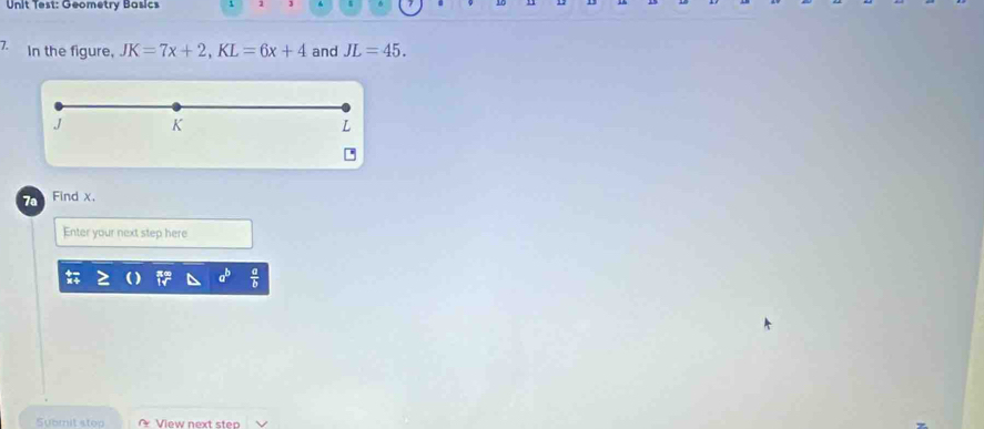 Unit Test: Geometry Basics 
7. In the figure, JK=7x+2, KL=6x+4 and JL=45.
J K
7a Find x, 
Enter your next step here 
Submit stoo View next step