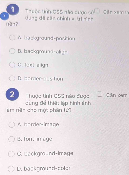 Thuộc tính CSS nào được sử □ Cần xem lạ
> dụng để căn chỉnh vị trí hình
nền?
A. background-position
B. background-align
C. text-align
D. border-position
2 Thuộc tính CSS nào được Cần xem
dùng để thiết lập hình ảnh
làm nền cho một phần tử?
A. border-image
B. font-image
C. background-image
D. background-color