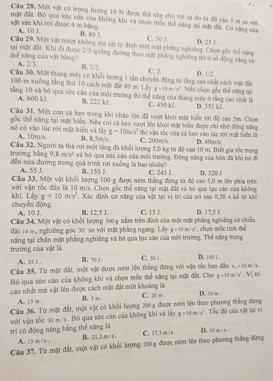 Một vật có trọng lượng 10 N được thả nhẹ cho rơi tự do từ độ cao 5 m so với
mặt đất. Bỏ qua sức cản của không khí và chọn mốc thế năng tại mặt đất. Cơ năng của
vật sau khi rơi được 4 m bằng
A. 10 J. B. 80 J. C. 50 J. D. 25 J.
Câu 29. Một vật trượt không ma sát từ đinh một mặt phẳng nghiêng. Chọn gốc thế năng
tại mặt đất. Khi đi được 2/3 quãng đường theo mặt phẳng nghiêng thì tỉ số động năng và
thế năng của vật bằng?
A. 2/3. B. 3/2. C. 2. D. 1/2.
Câu 30. Một thang máy có khối lượng 1 tấn chuyển động từ tầng cao nhất cách mặt đất
100 m xuống tầng thứ 10 cách mặt đất 40 m. Lấy g=10m/s^2. Nếu chọn gốc thế năng tại
tầng 10 và bỏ qua sức cản của môi trường thì thế năng của thang máy ở tầng cao nhất là
A. 600 kJ. B. 222 kJ. C. 450 kJ. D. 351 kJ.
Câu 31. Một con cá heo trong khi nhào lộn đã vượt khỏi mặt biển tới độ cao 5m. Chọn
gốc thể năng tại mặt biển. Nếu coi cá heo vượt lên khỏi mặt biển được chỉ nhờ động năng
nó có vào lúc rời mặt biển và lấy g=10m/s^2 thì vận tốc của cá heo vào lúc rời mặt biển là
A. 10m/s. B. 8,5m/s. C. 200m/s. D. 40m/s.
Câu 32. Người ta thả rơi một tảng đá khối lượng 5,0 kg từ độ cao 10 m. Biết gia tốc trọng
trường bǎng 9,8m/s^2 và bỏ qua sức cản của môi trường. Động năng của hòn đá khi nó đi
đến nửa đường trong quá trình rơi xuống là bao nhiêu?
A. 55 J. B. 150 J. C. 245 J. D. 320 J
Câu 33. Một vật khối lượng 100 g được ném thẳng đứng từ độ cao 5,0 m lên phía trên
với vận tốc đầu là 10 m/s. Chọn gốc thế năng tại mặt đất và bỏ qua lực cản của không
khí. Lấy gapprox 10m/s^2. Xác định cơ năng của vật tại vị trí của nó sau 0,50 s kể từ khi
chuyển động.
A. 10 J. B. 12,5 J. C. 15 J. D. 17,5 J.
Câu 34. Một vật có khối lượng 500 g nằm trên đinh của một mặt phẳng nghiêng có chiều
dài 14 m , nghiêng góc 30° so với mặt phẳng ngang. Lấy g=10m/s^2 , chọn mốc tính thế
năng tại chân mặt phẳng nghiêng và bỏ qua lực cản của môi trường. Thế năng trọng
trường của vật là
A. 35 J . B. 70 J . C. 50 J . D. 100 J .
Câu 35. Từ mặt đất, một vật được ném lên thẳng đứng với vận tốc ban đầu v_0=10m/s.
Bỏ qua sức cản của không khí và chọn mốc thế năng tại mặt đất. Cho g=10m/s^2. Vị trí
cao nhất mà vật lên được cách mặt đất một khoảng là
A. 15 m . B. 5 m . C. 20 m .
D. 10 m .
Câu 36. Từ mặt đất, một vật có khối lượng 200 g được ném lên theo phương thẳng đứng
với vận tốc 30 m/s . Bỏ qua sức cản của không khí và lấy g=10m/s^2. Tốc độ của vật tại vị
trí có động năng bằng thế năng là
A. 15 m /s . B. 2 1, 2 m / s . C. 17,3 m / s . D. 10 m /s .
Câu 37. Từ mặt đất, một vật có khối lượng 200 g được ném lên theo phương thẳng đứng