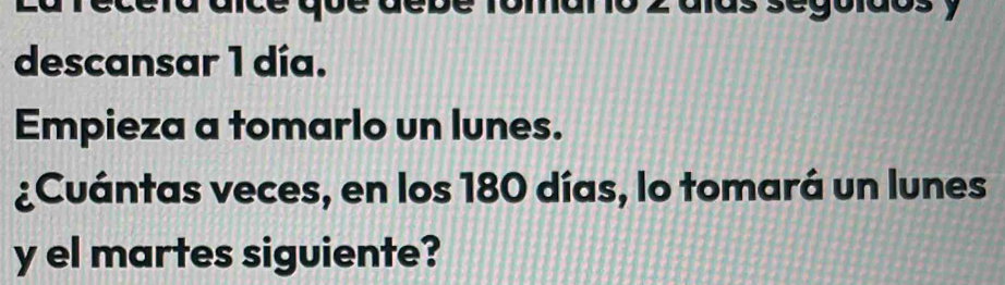 descansar 1 día. 
Empieza a tomarlo un lunes. 
¿Cuántas veces, en los 180 días, lo tomará un lunes 
y el martes siguiente?