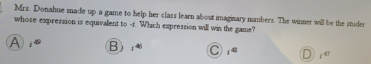 Mrs. Donahue made up a game to help her class learn about imaginary numbers. The winner will be the studer
whose expression is equivalent to -i. Which expression will win the game?
A i^(49) Bi4 C i^(48) i^(47)