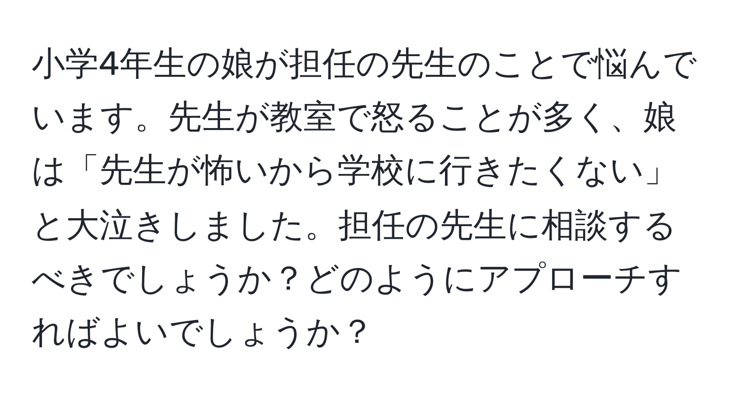 小学4年生の娘が担任の先生のことで悩んでいます。先生が教室で怒ることが多く、娘は「先生が怖いから学校に行きたくない」と大泣きしました。担任の先生に相談するべきでしょうか？どのようにアプローチすればよいでしょうか？