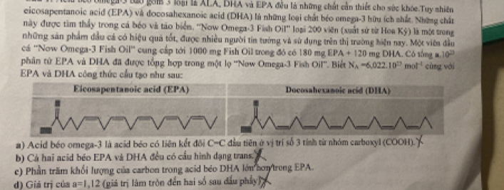 Mgi3 tào gồm 3 loài là ALA, DHA và EPA đều là những chất cần thiếc cho súc khóc.Tuy nhiên 
eicosapentanoic acid (EPA) và đocosahexanoic acid (DHA) là những loại chất béo emega-3 hữu ích nhất. Những chất 
này được tàm thầy trong cá bóo và tào biển. ''Now Omega- 3 Fish Oil'' loại 200 viên (xuất sử từ Hoa Kỳ) là một trong 
những sản phẩm đầu cá có hiệu quả tốt, được nhiều người tin tướng và sử dụng trên thị trường biện nay. Một viên đầu 
cá ''Now Omega- 3 Fish Oil'' cung cấp tới 1000 mg Fish Oil trong đó có 180mgEPA+120mgDHA.Cb tổng a 10^(20)
phân tử EPA và DHA đã được tổng hợp trong một lọ ''Now Omega -3 Fish Oil''. Biết N_A=6,022.10^(17)mol^(-1) cùng vái 
EPA và DHA công thức cầu tạo như sau: 
Docosahexanoic acid (DHA) 
a) Acid béo omega -3 là acid béo có liên kết đôi C=C đầu tiên ở vị trí số 3 tính từ nhóm carboxyl (COOH). 
b) Cá hai acid béo EPA và DHA đều có cầu hình dạng trans) 
e) Phần trầm khổi lượng của carbon trong acid béo DHA lớn hơn/trong EPA. 
d) Giá trị của a=1,12 (giá trị lâm tròn đến hai số sau dấu phẩy)