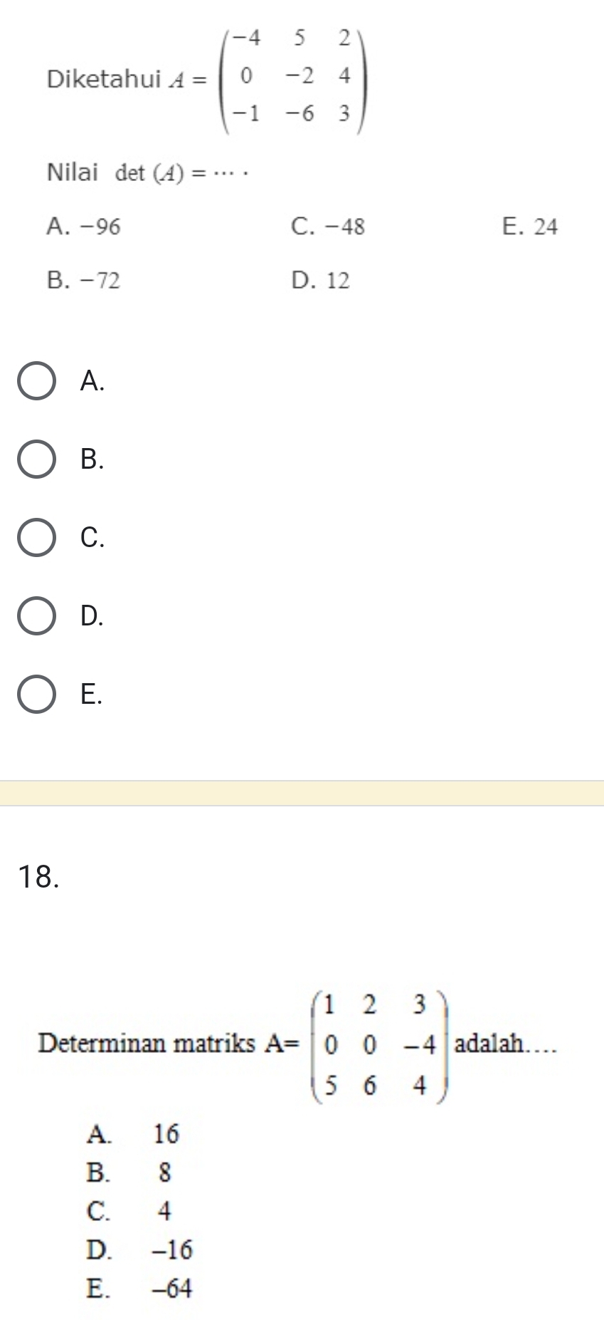 Diketahui A=beginpmatrix -4&5&2 0&-2&4 -1&-6&3endpmatrix
Nilai det (A)=·s ·
A. -96 C. -48 E. 24
B. -72 D. 12
A.
B.
C.
D.
E.
18.
Determinan matriks A=beginpmatrix 1&2&3 0&0&-4 5&6&4endpmatrix. adalah…
A. 16
B. 8
C. 4
D. -16
E. -64