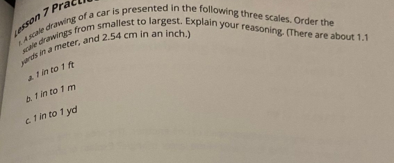 A scale drawing of a car is presented in the following three scales. Order the 
scale drawings from smallest to largest. Explain your reasoning. (There are about 1.1
yards in a meter, and 2.54 cm in an inch. 
a. 1 in to 1 ft
b. 1 in to 1 m
c. 1 in to 1 yd