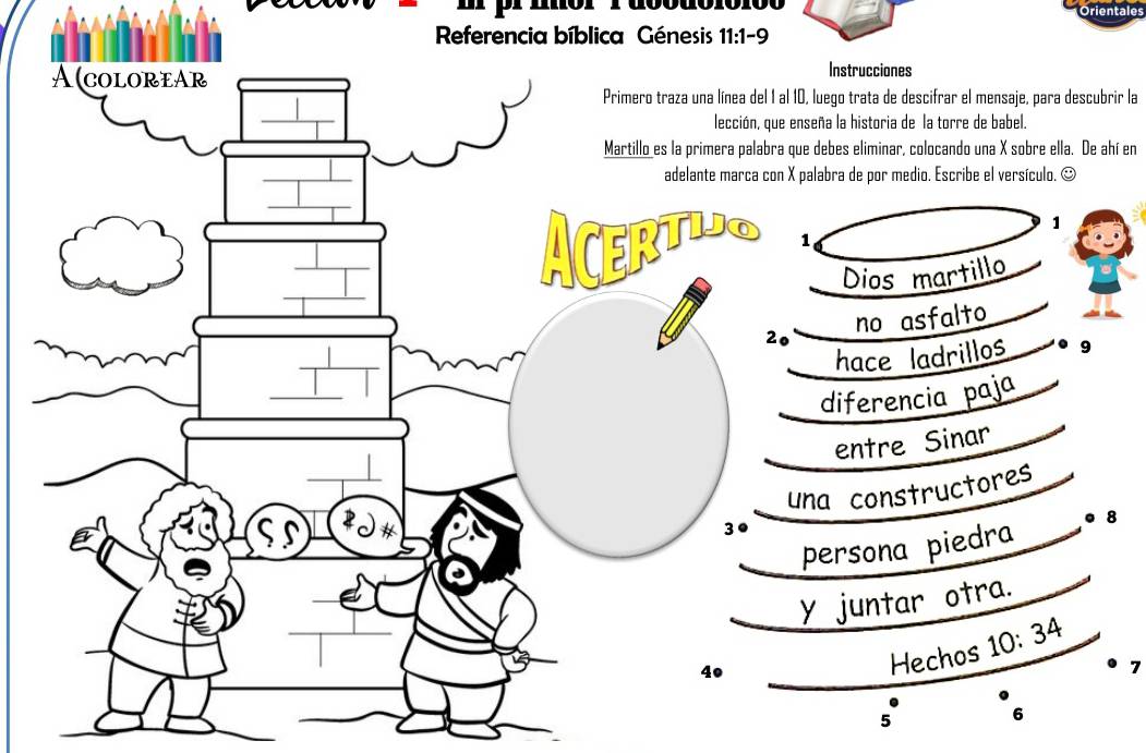 prmór 1 dbodór 
Referencia bíblica Génesis 11:1-9 
A(coLOREAr Instrucciones 
Primero traza una línea del 1 al 10, luego trata de descifrar el mensaje, para descubrir la 
_ 
lección, que enseña la historia de la torre de babel. 
Martillo es la primera palabra que debes eliminar, colocando una X sobre ella. De ahí en 
_ 
adelante marca con X palabra de por medio. Escribe el versículo. ☺ 
_ 
1 
_ 
_ 
ACERTUa 1 
Dios martillo
20 no asfalto 
_ 
hace ladrillos 9
_ 
diferencia paja 
entre Sinar 
_ 
una constructores
30
persona piedra 。 8
y juntar otra. 
4º 
Hechos 10:34
7
5 6