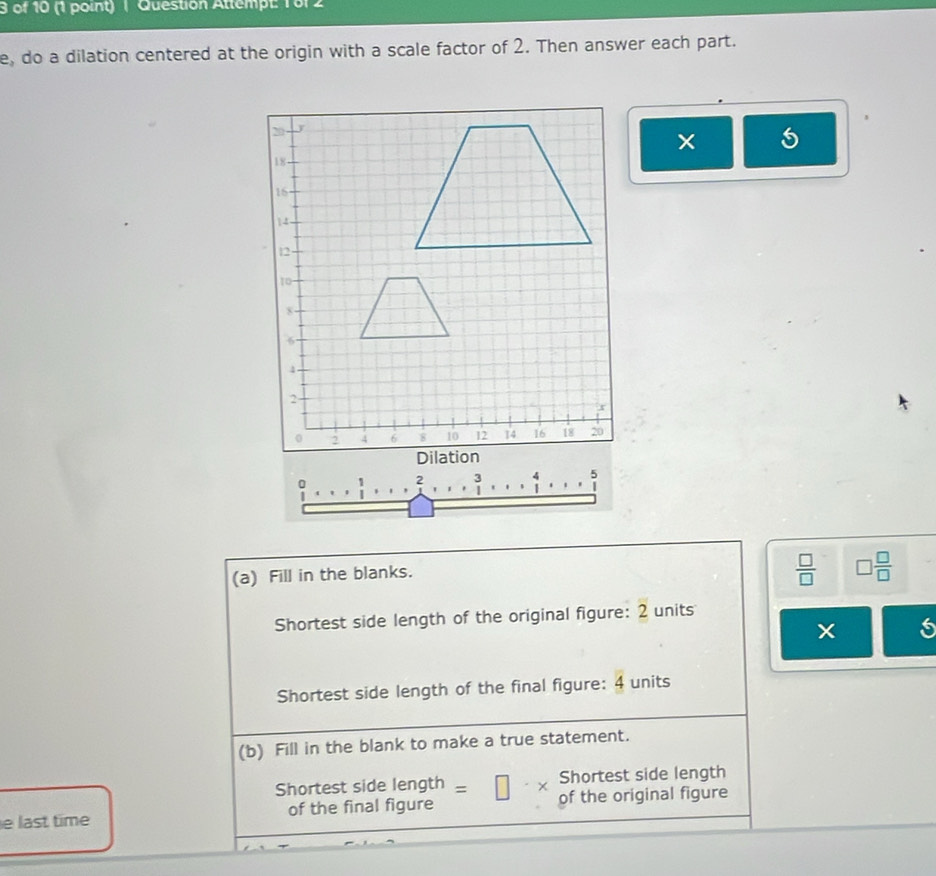 of 10 (1 point) ( Question Attempt: 1012 
e, do a dilation centered at the origin with a scale factor of 2. Then answer each part. 
× 5 
: 
(a) Fill in the blanks. 
 □ /□   □  □ /□  
Shortest side length of the original figure: 2 units 
s 
Shortest side length of the final figure: 4 units 
(b) Fill in the blank to make a true statement. 
Shortest side length | Shortest side length 
e last time of the final figure of the original figure