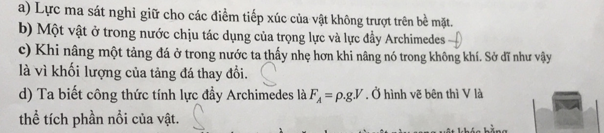 a) Lực ma sát nghỉ giữ cho các điểm tiếp xúc của vật không trượt trên bề mặt.
b) Một vật ở trong nước chịu tác dụng của trọng lực và lực đầy Archimedes
c) Khi nâng một tảng đá ở trong nước ta thấy nhẹ hơn khi nâng nó trong không khí. Sở dĩ như vậy
là vì khối lượng của tảng đá thay đổi.
d) Ta biết công thức tính lực đầy Archimedes là F_A=rho .g.V. Ở hình vẽ bên thì V là
thể tích phần nổi của vật.