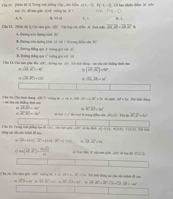 [Mức độ 2] Trong mặt phẳng Oxy, cho điểm A(4;-2),B(-1;-3). Có bao nhiêu điểm M trên
trục Ox đề tam giác MAB vuông tại M ?
A. 0. B. Vô số. C. 1. D. 2 .
Câu 12. [Mức độ) 2] Cho tam giác ABC . Tập hợp các điểm M thoả mãn overline AM· overline AB=overline AB· overline AC là
A. Đường tròn đường kinh BC .
B. Đường tròn đường kính /A với / là trung điểm của BC .
C. Đường thẳng qua B vuông góc với AC .
D. Đường thẳng qua C vuông góc với AB .
Câu 13. Cho tam giác đều ABC , đường cao AH . Xét tính đúng - sai của các khẳng định sau:
a) (overline AB,overline AC)=60°. b) (overline AH,overline BC)=90°.
c) (overline AB,overline BC)=120°. d) (overline HA,overline AB)=30°.
Cầu 14. Cho hình thang ABCD vuông tại A và θ , biết AD=a,BC=3a và cạnh AB=2a. Xét tính đùng
— sai của các khẳng định sau:
a) overline AB.overline BD=-4a^2.
b) overline BC.overline BD=2a^2.
c) overline AC· overline BD=-2a^2. d) Gọi 1, J lần lượt là trung điểm của AB,CD . Khi đô overline AC.overline IJ=6a^2.
Câu 15. Trong mặt phẳng tọa độ Oxy , cho tam giác ABC có ba đỉnh A(-3;0),B(3;0),C(2;6) Xét tính
đúng sai của các mệnh đề sau.
a) overline AB=(6;0);overline AC=(5;6),overline BC=(-1;6). b) overline AB.overline AC=30.
c) cos (overline AB,overline AC)= 30sqrt(61)/61 . d) Trực tâm H của tam giác ABC cô tọa độ H(2,3).
Câu 16. Cho tam giác ABC vuông tại A có AB=a.BC=2a. Xét tính đúng sai của các mệnh đề sau.
n) widehat ACB=30°. b) overline BA· overline BC=a^2. c) overline BC· overline CA=3a^3. d) overline AB· overline BC+overline BC· overline CA+overline CA· overline AB=-4a^2.