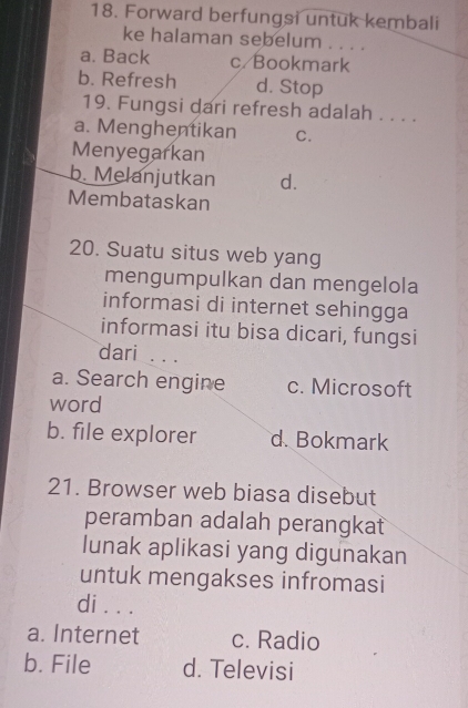 Forward berfungsi untuk kembali
ke halaman sebelum . . . .
a. Back c/Bookmark
b. Refresh d. Stop
19. Fungsi dari refresh adalah . . . .
a. Menghentikan C.
Menyegarkan
b. Melanjutkan d.
Membataskan
20. Suatu situs web yang
mengumpulkan dan mengelola
informasi di internet sehingga
informasi itu bisa dicari, fungsi
dari . . .
a. Search engine c. Microsoft
word
b. file explorer d. Bokmark
21. Browser web biasa disebut
peramban adalah perangkat
lunak aplikasi yang digunakan
untuk mengakses infromasi
di . . .
a. Internet c. Radio
b. File d. Televisi