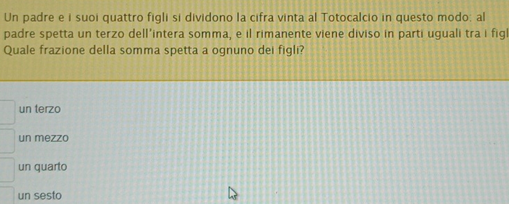 Un padre e i suoi quattro figli si dividono la cifra vinta al Totocalcio in questo modo: al
padre spetta un terzo dell’intera somma, e il rimanente viene diviso in parti uguali tra i figl
Quale frazione della somma spetta a ognuno dei figli?
un terzo
un mezzo
un quarto
un sesto