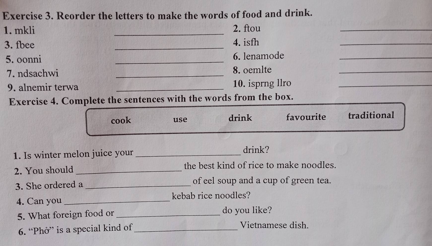 Reorder the letters to make the words of food and drink.
1. mkli _2. ftou
_
3. fbee _4. isfh
_
5. oonni _6. lenamode_
7. ndsachwi _8. oemlte_
9. alnemir terwa _10. isprng llro_
Exercise 4. Complete the sentences with the words from the box.
cook use drink favourite traditional
1. Is winter melon juice your_
drink?
2. You should_
the best kind of rice to make noodles.
3. She ordered a_
of eel soup and a cup of green tea.
kebab rice noodles?
4. Can you_
5. What foreign food or_
do you like?
6. “Phở” is a special kind of_
Vietnamese dish.