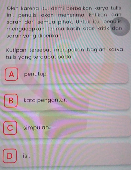 Oleh karena itu, demi perbaikan karya tulis
ini, penulis akan menerima kritikan dan
saran dari semua pihak. Untuk itu, penulis
mengucapkan terima kasih atas kritik dan .
saran yang diberikan.
Kutipan tersebut merupakan bagian karya
tulis yang terdapat pada
A penutup.
B kata pengantar.
C simpulan.
D isi.