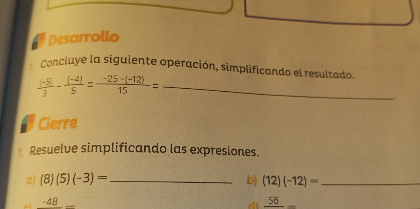 Desarrollo 
Concluye la siguiente operación, simplificando el resultado. 
_  ((-5))/3 - ((-4))/5 = (-25-(-12))/15 =
Cierre 
1 Resuelve simplificando las expresiones. 
a) (8)(5)(-3)= _b) (12)(-12)= _
_ -48_ 
dì frac 56=