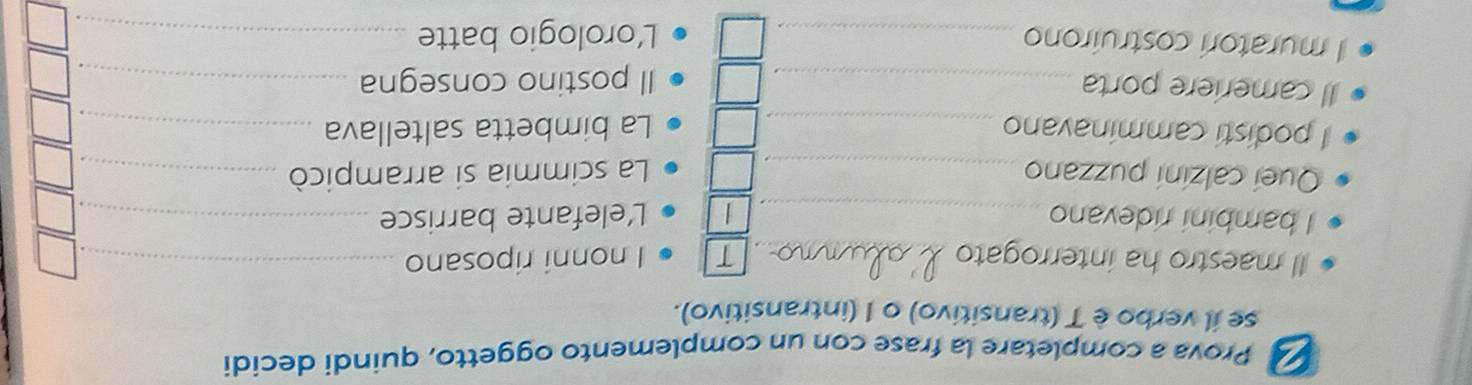 Prova a completare la frase con un complemento oggetto, quindi decidi 
se il verbo è T (transitivo) o I (intransitivo). 
Il maestro ha interrogato _T I nonni riposano_ 
_ 
_ 
I bambini ridevano _Lelefante barrisce_ 
_ 
Queí calzini puzzano_ La scimmia si arrampicò_ 
_ 
I podisti camminavano _La bimbetta saltellava_ 
_ 
Il cameriere porta _Il postino consegna_ 
I muratori costruirono_ 
L’orologio batte_