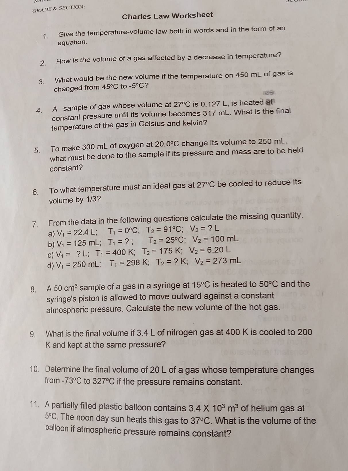 GRADE & SECTION:
Charles Law Worksheet
1. Give the temperature-volume law both in words and in the form of an
equation.
2. How is the volume of a gas affected by a decrease in temperature?
3. What would be the new volume if the temperature on 450 mL of gas is
changed from 45°C to -5°C ?
4. A sample of gas whose volume at 27°C is 0.127 L, is heated at
constant pressure until its volume becomes 317 mL. What is the final
temperature of the gas in Celsius and kelvin?
5. To make 300 mL of oxygen at 20.0°C change its volume to 250 mL,
what must be done to the sample if its pressure and mass are to be held
constant?
6. To what temperature must an ideal gas at 27°C be cooled to reduce its
volume by 1/3?
7. From the data in the following questions calculate the missing quantity.
a) V_1=22.4L;T_1=0°C;T_2=91°C;V_2=?L
b) V_1=125mL;T_1=?;T_2=25°C;V_2=100mL
c) V_1=?L;T_1=400K;T_2=175K;V_2=6.20L
d) V_1=250mL;T_1=298K;T_2=?K;V_2=273mL
8. A50cm^3 sample of a gas in a syringe at 15°C is heated to 50°C and the
syringe's piston is allowed to move outward against a constant
atmospheric pressure. Calculate the new volume of the hot gas.
9. What is the final volume if 3.4 L of nitrogen gas at 400 K is cooled to 200
K and kept at the same pressure?
10. Determine the final volume of 20 L of a gas whose temperature changes
from -73°C to 327°C if the pressure remains constant.
11. A partially filled plastic balloon contains 3.4* 10^3m^3 of helium gas at
5°C. The noon day sun heats this gas to 37°C. What is the volume of the
balloon if atmospheric pressure remains constant?