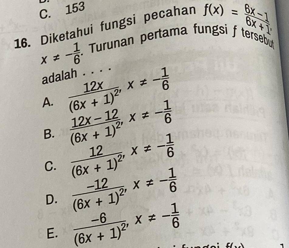 C. 153
16. Diketahui fungsi pecahan
f(x)= (6x-1)/6x+1 
x!= - 1/6 . Turunan pertama fungsi f tersebut
adalah . . . .
A. frac 12x(6x+1)^2, x!= - 1/6 
B. frac 12x-12(6x+1)^2, x!= - 1/6 
C. frac 12(6x+1)^2, x!= - 1/6 
D. frac -12(6x+1)^2, x!= - 1/6 
E. frac -6(6x+1)^2, x!= - 1/6 
1