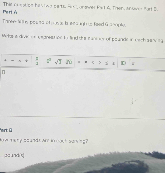 This question has two parts. First, answer Part A. Then, answer Part B. 
Part A 
Three-fifths pound of pasta is enough to feed 6 people. 
Write a division expression to find the number of pounds in each serving. 
+ - x ÷  □ /□   □^(□) sqrt(□ ) sqrt[□](□ ) = < > s 2 () π
Part B 
How many pounds are in each serving? 
_ pound (s)