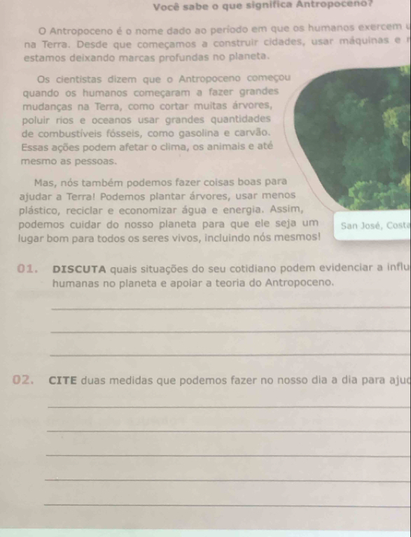 Você sabe o que signífica Antropoceno? 
O Antropoceno é o nome dado ao período em que os humanos exercem u 
na Terra. Desde que começamos a construir cidades, usar máquinas e r 
estamos deixando marcas profundas no planeta. 
Os cientistas dizem que o Antropoceno começo 
quando os humanos começaram a fazer grandes 
mudanças na Terra, como cortar muitas árvores, 
poluir rios e oceanos usar grandes quantidades 
de combustíveis fósseis, como gasolina e carvão. 
Essas ações podem afetar o clima, os animais e até 
mesmo as pessoas. 
Mas, nós também podemos fazer coisas boas par 
ajudar a Terra! Podemos plantar árvores, usar men 
plástico, reciclar e economizar água e energia. As 
podemos cuidar do nosso planeta para que ele seja um San José, Costa 
lugar bom para todos os seres vivos, incluindo nós mesmos! 
01. DISCUTA quais situações do seu cotidiano podem evidenciar a influ 
humanas no planeta e apoiar a teoria do Antropoceno. 
_ 
_ 
_ 
02. CITE duas medidas que podemos fazer no nosso dia a dia para ajud 
_ 
_ 
_ 
_ 
_