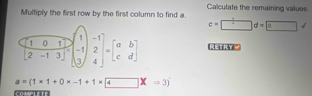 Calculate the remaining values:
Multiply the first row by the first column to find a.
c=□ d=8
RETRY a
a=(1* 1+0* -1+1* 4Rightarrow 3)(Rightarrow 3)
COMPLETE