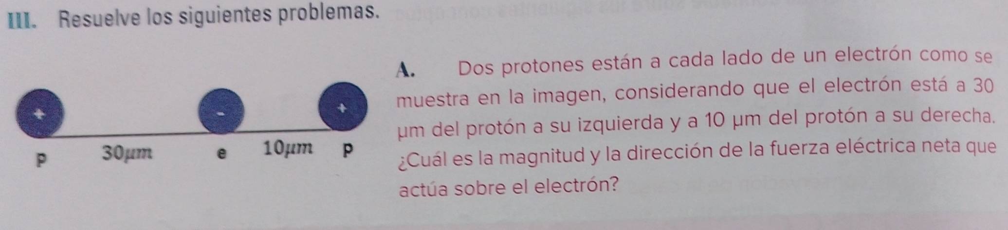 Resuelve los siguientes problemas. 
Dos protones están a cada lado de un electrón como se 
estra en la imagen, considerando que el electrón está a 30
del protón a su izquierda y a 10 μm del protón a su derecha. 
ál es la magnitud y la dirección de la fuerza eléctrica neta que 
actúa sobre el electrón?