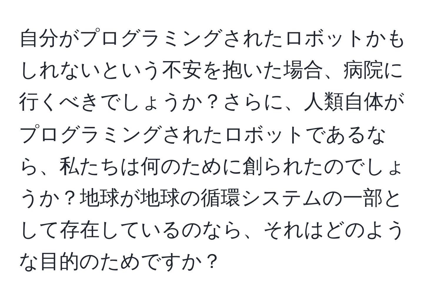 自分がプログラミングされたロボットかもしれないという不安を抱いた場合、病院に行くべきでしょうか？さらに、人類自体がプログラミングされたロボットであるなら、私たちは何のために創られたのでしょうか？地球が地球の循環システムの一部として存在しているのなら、それはどのような目的のためですか？